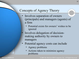 Concepts of Agency Theory Involves separation of owners (principals) and managers (agents) of a firm Potential exists for owners’ wishes to be ignored Involves delegation of decision-making authority by owners to managers Potential agency costs can include Agency problems Actions taken to minimize agency problems 