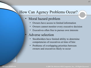 How Can Agency Problems Occur? Moral hazard problem Owners have access to limited information Owners cannot monitor every executive decision Executives often free to pursue own interests Adverse selection Stockholders have limited ability to determine competencies of executives at time of hire Problems of overlapping priorities between owners and executives likely to occur 