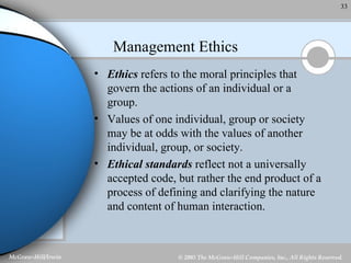 Management Ethics Ethics  refers to the moral principles that govern the actions of an individual or a group. Values of one individual, group or society may be at odds with the values of another individual, group, or society. Ethical standards  reflect not a universally accepted code, but rather the end product of a process of defining and clarifying the nature and content of human interaction. 