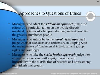 Approaches to Questions of Ethics Managers who adopt the  utilitarian approach  judge the effects of a particular action on the people directly involved, in terms of what provides the greatest good for the greatest number of people. Managers who subscribe to the  moral rights approach  judge whether decisions and actions are in keeping with the maintenance of fundamental individual and group rights and privileges. Managers who take the  social justice approach  judge how consistent actions are with equity, fairness, and impartiality in the distribution of rewards and costs among individuals and groups. 