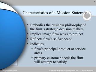 Characteristics of a Mission Statement Embodies the business philosophy of the firm’s strategic decision makers Implies image firm seeks to project Reflects firm’s self-concept Indicates  firm’s principal product or service areas primary customer needs the firm will attempt to satisfy 