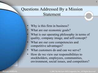 Questions Addressed By a Mission Statement Why is this firm in business? What are our economic goals? What is our operating philosophy in terms of quality, company image, and self-concept? What are our core competencies and competitive advantages? What customers do and can we serve? How do we view our responsibilities to stockholders, employees, communities, environment, social issues, and competitors? 