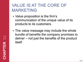 VALUE IS AT THE CORE OF MARKETINGValue proposition is the firm’s communication of the unique value of its products to its customers. The value message may include the whole bundle of benefits the company promises to deliver – not just the benefits of the product itself.  