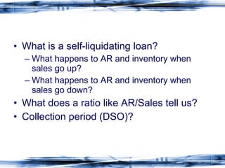 What is a self-liquidating loan?  What happens to AR and inventory when sales go up? What happens to AR and inventory when sales go down? What does a ratio like AR/Sales tell us? Collection period (DSO)? 