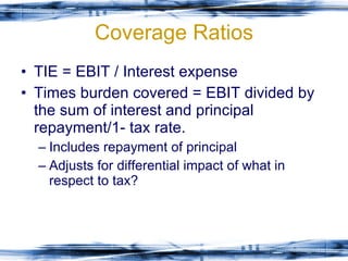 Coverage Ratios TIE = EBIT / Interest expense Times burden covered = EBIT divided by the sum of interest and principal repayment/1- tax rate. Includes repayment of principal Adjusts for differential impact of what in respect to tax? 