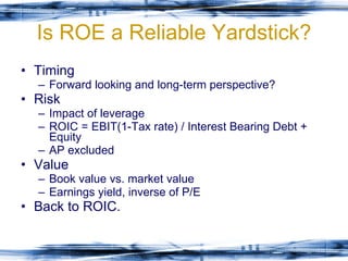 Is ROE a Reliable Yardstick? Timing Forward looking and long-term perspective? Risk Impact of leverage ROIC = EBIT(1-Tax rate) / Interest Bearing Debt + Equity AP excluded Value Book value vs. market value Earnings yield, inverse of P/E Back to ROIC. 