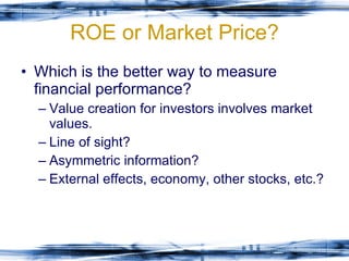 ROE or Market Price? Which is the better way to measure financial performance? Value creation for investors involves market values. Line of sight? Asymmetric information? External effects, economy, other stocks, etc.? 