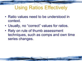 Using Ratios Effectively Ratio values need to be understood in context. Usually, no “correct” values for ratios. Rely on rule of thumb assessment techniques, such as comps and own time series changes. 