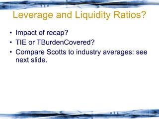 Leverage and Liquidity Ratios? Impact of recap? TIE or TBurdenCovered? Compare Scotts to industry averages: see next slide. 