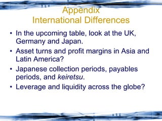 Appendix International Differences In the upcoming table, look at the UK, Germany and Japan. Asset turns and profit margins in Asia and Latin America? Japanese collection periods, payables periods, and  keiretsu . Leverage and liquidity across the globe? 