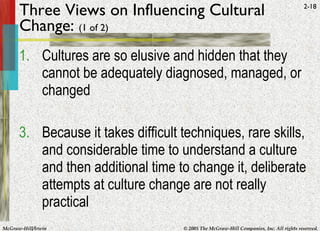 Three Views on Influencing Cultural Change:  (1 of 2) Cultures are so elusive and hidden that they cannot be adequately diagnosed, managed, or changed Because it takes difficult techniques, rare skills, and considerable time to understand a culture and then additional time to change it, deliberate attempts at culture change are not really practical 