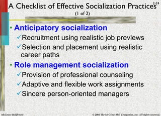 A Checklist of Effective Socialization Practices (1 of 2) Anticipatory socialization Recruitment using realistic job previews Selection and placement using realistic career paths Role management socialization Provision of professional counseling Adaptive and flexible work assignments Sincere person-oriented managers 