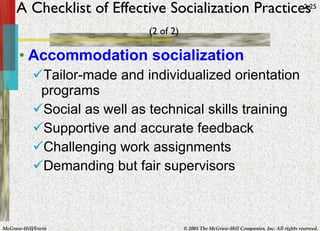 A Checklist of Effective Socialization Practices   (2 of 2) Accommodation socialization Tailor-made and individualized orientation programs Social as well as technical skills training Supportive and accurate feedback Challenging work assignments Demanding but fair supervisors 