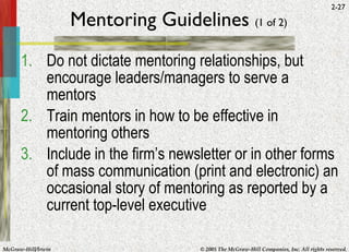 Mentoring Guidelines  (1 of 2) Do not dictate mentoring relationships, but encourage leaders/managers to serve a mentors Train mentors in how to be effective in mentoring others Include in the firm’s newsletter or in other forms of mass communication (print and electronic) an occasional story of mentoring as reported by a current top-level executive 