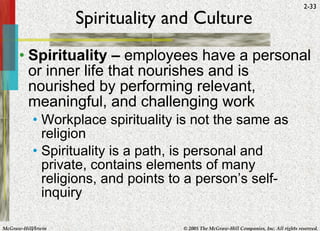 Spirituality and Culture Spirituality –  employees have a personal or inner life that nourishes and is nourished by performing relevant, meaningful, and challenging work Workplace spirituality is not the same as religion Spirituality is a path, is personal and private, contains elements of many religions, and points to a person’s self-inquiry 