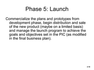 Phase 5: Launch
Commercialize the plans and prototypes from
development phase, begin distribution and sale
of the new product (maybe on a limited basis)
and manage the launch program to achieve the
goals and objectives set in the PIC (as modified
in the final business plan).

2-18

 