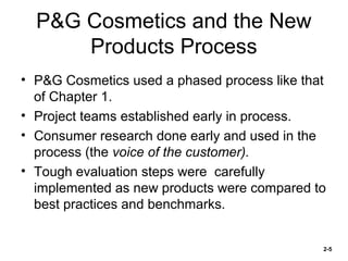 P&G Cosmetics and the New
Products Process
• P&G Cosmetics used a phased process like that
of Chapter 1.
• Project teams established early in process.
• Consumer research done early and used in the
process (the voice of the customer).
• Tough evaluation steps were carefully
implemented as new products were compared to
best practices and benchmarks.

2-5

 