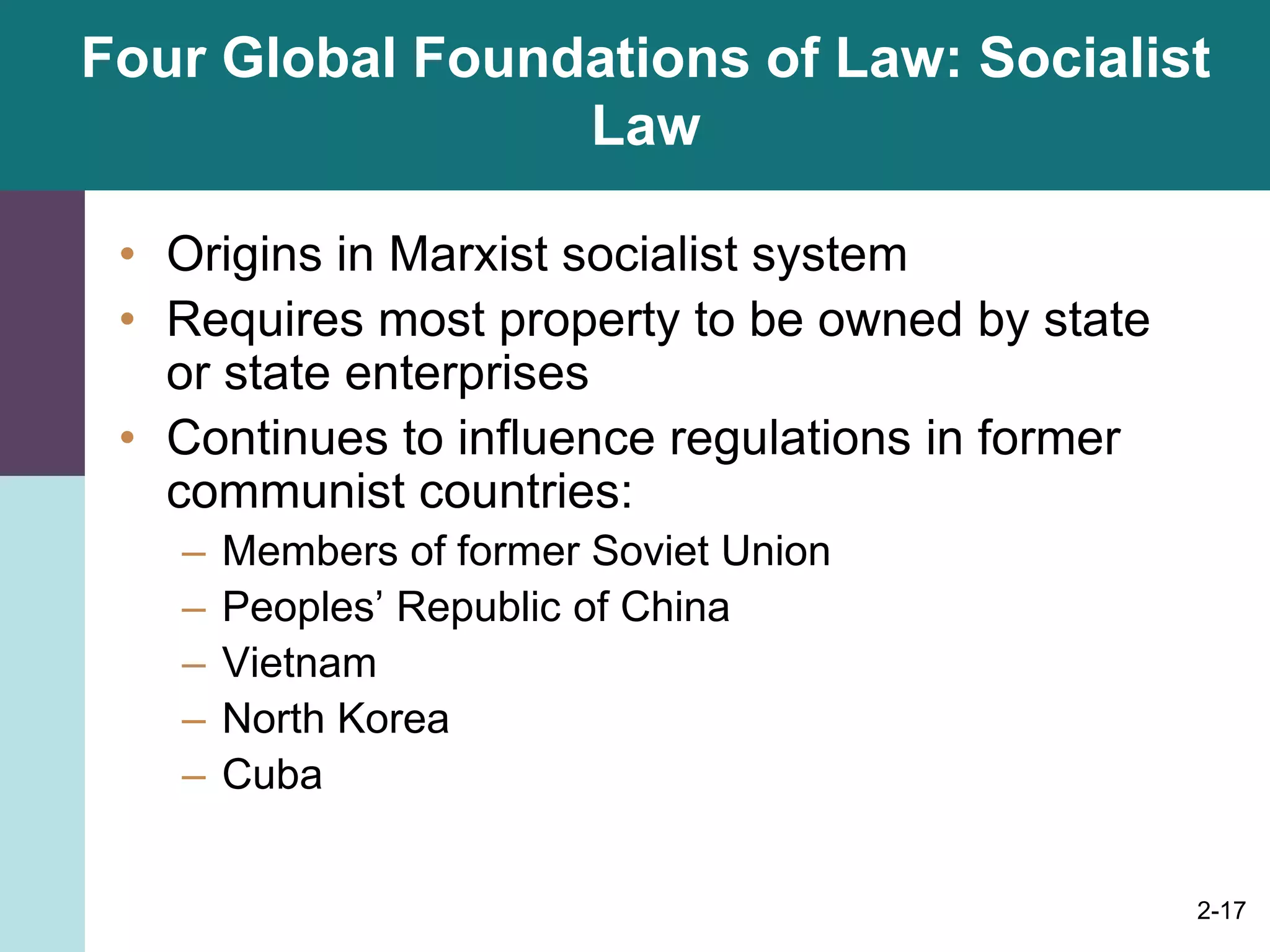 2-17
Four Global Foundations of Law: Socialist
Law
• Origins in Marxist socialist system
• Requires most property to be owned by state
or state enterprises
• Continues to influence regulations in former
communist countries:
– Members of former Soviet Union
– Peoples’ Republic of China
– Vietnam
– North Korea
– Cuba
 