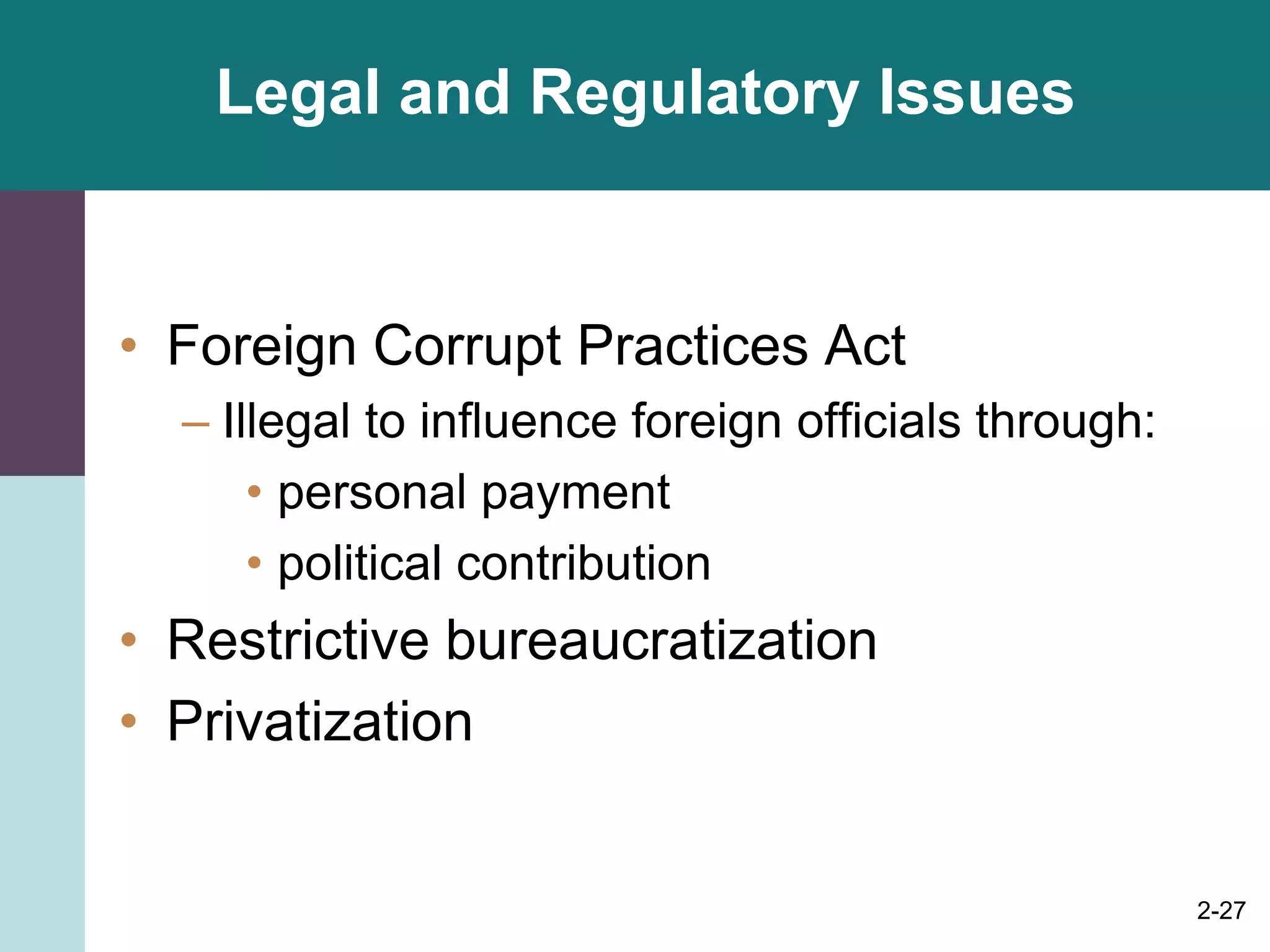 2-27
Legal and Regulatory Issues
• Foreign Corrupt Practices Act
– Illegal to influence foreign officials through:
• personal payment
• political contribution
• Restrictive bureaucratization
• Privatization
 