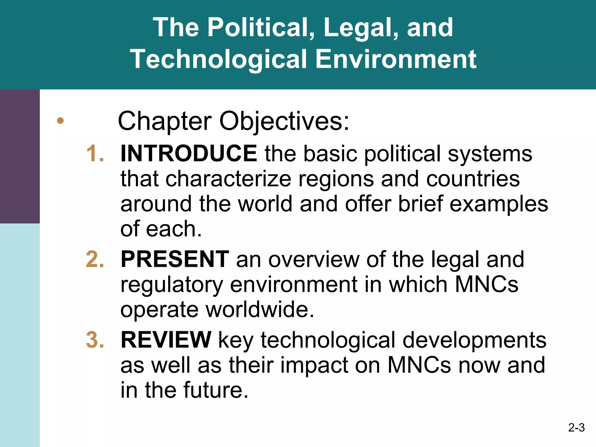 2-3
The Political, Legal, and
Technological Environment
• Chapter Objectives:
1. INTRODUCE the basic political systems
that characterize regions and countries
around the world and offer brief examples
of each.
2. PRESENT an overview of the legal and
regulatory environment in which MNCs
operate worldwide.
3. REVIEW key technological developments
as well as their impact on MNCs now and
in the future.
 