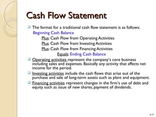 2-17
Cash Flow StatementCash Flow Statement
 The format for a traditional cash flow statement is as follows:
Beginning Cash Balance
Plus: Cash Flow from Operating Activities
Plus: Cash Flow from Investing Activities
Plus: Cash Flow from Financing Activities
Equals: Ending Cash Balance
 Operating activities represent the company’s core business
including sales and expenses. Basically any activity that affects net
income for the period.
 Investing activities include the cash flows that arise out of the
purchase and sale of long-term assets such as plant and equipment.
 Financing activities represent changes in the firm’s use of debt and
equity such as issue of new shares, payment of dividends.
 