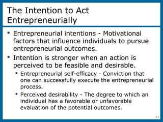 2-1
The Intention to Act
Entrepreneurially
 Entrepreneurial intentions - Motivational
factors that influence individuals to pursue
entrepreneurial outcomes.
 Intention is stronger when an action is
perceived to be feasible and desirable.
 Entrepreneurial self-efficacy - Conviction that
one can successfully execute the entrepreneurial
process.
 Perceived desirability - The degree to which an
individual has a favorable or unfavorable
evaluation of the potential outcomes.
 