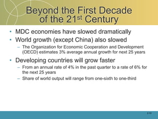 Beyond the First Decade
        of the 21st Century
• MDC economies have slowed dramatically
• World growth (except China) also slowed
  – The Organization for Economic Cooperation and Development
    (OECD) estimates 3% average annual growth for next 25 years

• Developing countries will grow faster
  – From an annual rate of 4% in the past quarter to a rate of 6% for
    the next 25 years
  – Share of world output will range from one-sixth to one-third




                                                                        2-10
 