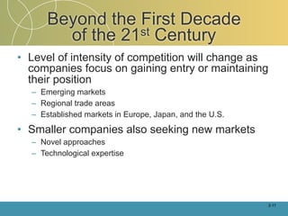 Beyond the First Decade
        of the 21st Century
• Level of intensity of competition will change as
  companies focus on gaining entry or maintaining
  their position
  – Emerging markets
  – Regional trade areas
  – Established markets in Europe, Japan, and the U.S.

• Smaller companies also seeking new markets
  – Novel approaches
  – Technological expertise




                                                         2-11
 