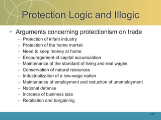 Protection Logic and Illogic
• Arguments concerning protectionism on trade
  –   Protection of infant industry
  –   Protection of the home market
  –   Need to keep money at home
  –   Encouragement of capital accumulation
  –   Maintenance of the standard of living and real wages
  –   Conservation of natural resources
  –   Industrialization of a low-wage nation
  –   Maintenance of employment and reduction of unemployment
  –   National defense
  –   Increase of business size
  –   Retaliation and bargaining

                                                                2-15
 
