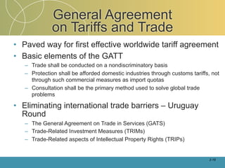 General Agreement
              on Tariffs and Trade
• Paved way for first effective worldwide tariff agreement
• Basic elements of the GATT
   – Trade shall be conducted on a nondiscriminatory basis
   – Protection shall be afforded domestic industries through customs tariffs, not
     through such commercial measures as import quotas
   – Consultation shall be the primary method used to solve global trade
     problems

• Eliminating international trade barriers – Uruguay
  Round
   – The General Agreement on Trade in Services (GATS)
   – Trade-Related Investment Measures (TRIMs)
   – Trade-Related aspects of Intellectual Property Rights (TRIPs)


                                                                             2-19
 