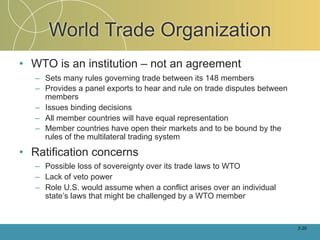 World Trade Organization
• WTO is an institution – not an agreement
   – Sets many rules governing trade between its 148 members
   – Provides a panel exports to hear and rule on trade disputes between
     members
   – Issues binding decisions
   – All member countries will have equal representation
   – Member countries have open their markets and to be bound by the
     rules of the multilateral trading system

• Ratification concerns
   – Possible loss of sovereignty over its trade laws to WTO
   – Lack of veto power
   – Role U.S. would assume when a conflict arises over an individual
     state’s laws that might be challenged by a WTO member


                                                                           2-20
 