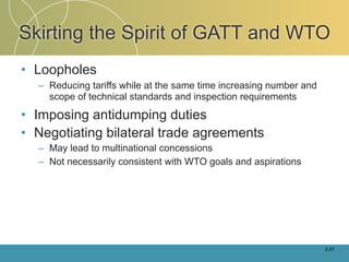Skirting the Spirit of GATT and WTO
• Loopholes
  – Reducing tariffs while at the same time increasing number and
    scope of technical standards and inspection requirements

• Imposing antidumping duties
• Negotiating bilateral trade agreements
  – May lead to multinational concessions
  – Not necessarily consistent with WTO goals and aspirations




                                                                    2-21
 