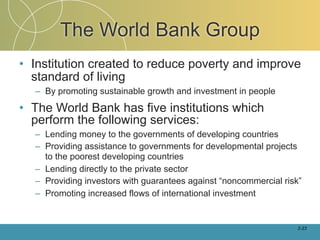 The World Bank Group
• Institution created to reduce poverty and improve
  standard of living
  – By promoting sustainable growth and investment in people

• The World Bank has five institutions which
  perform the following services:
  – Lending money to the governments of developing countries
  – Providing assistance to governments for developmental projects
    to the poorest developing countries
  – Lending directly to the private sector
  – Providing investors with guarantees against “noncommercial risk”
  – Promoting increased flows of international investment


                                                                   2-23
 