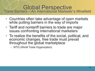 Global Perspective
Trade Barriers – An International Marketer’s Minefield

 • Countries often take advantage of open markets
   while putting barriers in the way of imports
 • Tariff and nontariff barriers to trade are major
   issues confronting international marketers
 • To realize the benefits of the social, political, and
   economic changes, free trade must prevail
   throughout the global marketplace
    – WTO (World Trade Organization)




                                                           2-4
 