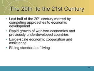 The 20th to the 21st Century
• Last half of the 20th century marred by
  competing approaches to economic
  development
• Rapid growth of war-torn economies and
  previously underdeveloped countries
• Large-scale economic cooperation and
  assistance
• Rising standards of living




                                            2-6
 