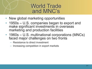 World Trade
                   and MNC’s
• New global marketing opportunities
• 1950s – U.S. companies began to export and
  make significant investments in overseas
  marketing and production facilities
• 1960s – U.S. multinational corporations (MNCs)
  faced major challenges on two fronts
  – Resistance to direct investment
  – Increasing competition in export markets




                                                   2-7
 