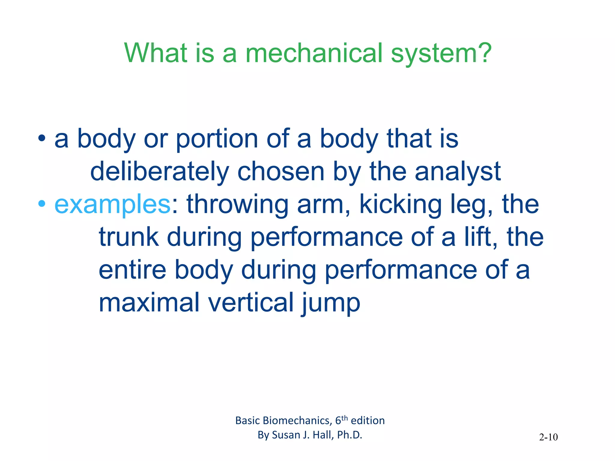2-10
What is a mechanical system?
• a body or portion of a body that is
deliberately chosen by the analyst
• examples: throwing arm, kicking leg, the
trunk during performance of a lift, the
entire body during performance of a
maximal vertical jump
Basic Biomechanics, 6th edition
By Susan J. Hall, Ph.D.
 