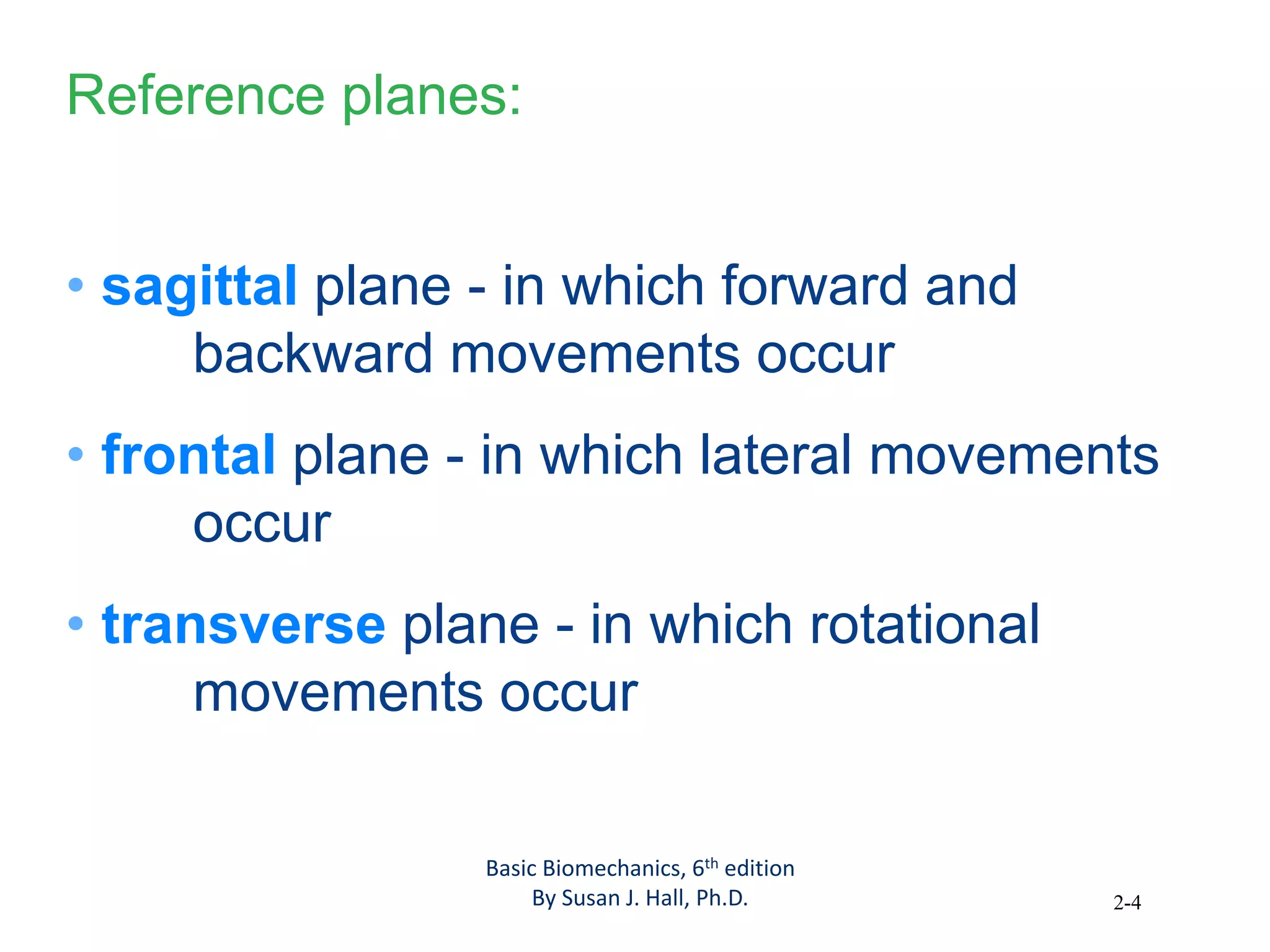 2-4
Reference planes:
• sagittal plane - in which forward and
backward movements occur
• frontal plane - in which lateral movements
occur
• transverse plane - in which rotational
movements occur
Basic Biomechanics, 6th edition
By Susan J. Hall, Ph.D.
 