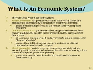 2-10
What Is An Economic System?
 There are three types of economic systems
1. Market economies - all productive activities are privately owned and
production is determined by the interaction of supply and demand
 government encourages free and fair competition between private
producers
2. Command economies - government plans the goods and services that a
country produces, the quantity that is produced, and the prices as which
they are sold
 all businesses are state-owned, and governments allocate resources for
“the good of society”
 because there is little incentive to control costs and be efficient,
command economies tend to stagnate
3. Mixed economies - certain sectors of the economy are left to private
ownership and free market mechanisms while other sectors have significant
state ownership and government planning
 governments tend to own firms that are considered important to
national security
 