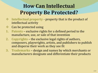 2-15
How Can Intellectual
Property Be Protected?
 Intellectual property - property that is the product of
intellectual activity
 Can be protected using
1. Patents – exclusive rights for a defined period to the
manufacture, use, or sale of that invention
2. Copyrights – the exclusive legal rights of authors,
composers, playwrights, artists, and publishers to publish
and disperse their work as they see fit
3. Trademarks – design and names by which merchants or
manufacturers designate and differentiate their products
 