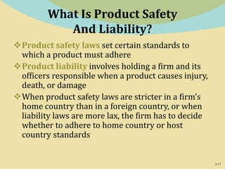 2-17
What Is Product Safety
And Liability?
Product safety laws set certain standards to
which a product must adhere
Product liability involves holding a firm and its
officers responsible when a product causes injury,
death, or damage
When product safety laws are stricter in a firm’s
home country than in a foreign country, or when
liability laws are more lax, the firm has to decide
whether to adhere to home country or host
country standards
 