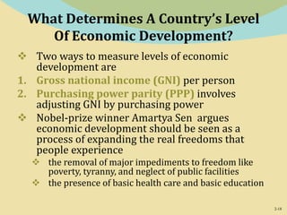 2-18
What Determines A Country’s Level
Of Economic Development?
 Two ways to measure levels of economic
development are
1. Gross national income (GNI) per person
2. Purchasing power parity (PPP) involves
adjusting GNI by purchasing power
 Nobel-prize winner Amartya Sen argues
economic development should be seen as a
process of expanding the real freedoms that
people experience
 the removal of major impediments to freedom like
poverty, tyranny, and neglect of public facilities
 the presence of basic health care and basic education
 