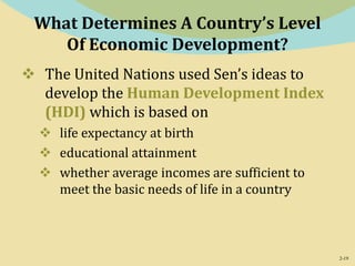 2-19
What Determines A Country’s Level
Of Economic Development?
 The United Nations used Sen’s ideas to
develop the Human Development Index
(HDI) which is based on
 life expectancy at birth
 educational attainment
 whether average incomes are sufficient to
meet the basic needs of life in a country
 