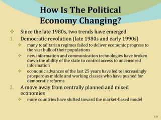 2-23
How Is The Political
Economy Changing?
 Since the late 1980s, two trends have emerged
1. Democratic revolution (late 1980s and early 1990s)
 many totalitarian regimes failed to deliver economic progress to
the vast bulk of their populations
 new information and communication technologies have broken
down the ability of the state to control access to uncensored
information
 economic advances of the last 25 years have led to increasingly
prosperous middle and working classes who have pushed for
democratic reforms
2. A move away from centrally planned and mixed
economies
 more countries have shifted toward the market-based model
 
