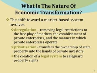 2-26
What Is The Nature Of
Economic Transformation?
The shift toward a market-based system
involves
deregulation – removing legal restrictions to
the free play of markets, the establishment of
private enterprises, and the manner in which
private enterprises operate
privatization - transfers the ownership of state
property into the hands of private investors
the creation of a legal system to safeguard
property rights
 