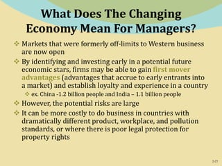 2-27
What Does The Changing
Economy Mean For Managers?
 Markets that were formerly off-limits to Western business
are now open
 By identifying and investing early in a potential future
economic stars, firms may be able to gain first mover
advantages (advantages that accrue to early entrants into
a market) and establish loyalty and experience in a country
 ex. China -1.2 billion people and India – 1.1 billion people
 However, the potential risks are large
 It can be more costly to do business in countries with
dramatically different product, workplace, and pollution
standards, or where there is poor legal protection for
property rights
 