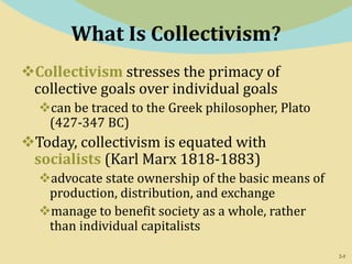 2-5
What Is Collectivism?
Collectivism stresses the primacy of
collective goals over individual goals
can be traced to the Greek philosopher, Plato
(427-347 BC)
Today, collectivism is equated with
socialists (Karl Marx 1818-1883)
advocate state ownership of the basic means of
production, distribution, and exchange
manage to benefit society as a whole, rather
than individual capitalists
 