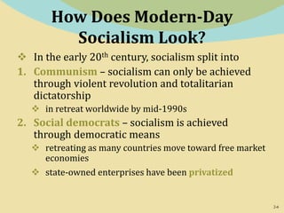 2-6
How Does Modern-Day
Socialism Look?
 In the early 20th century, socialism split into
1. Communism – socialism can only be achieved
through violent revolution and totalitarian
dictatorship
 in retreat worldwide by mid-1990s
2. Social democrats – socialism is achieved
through democratic means
 retreating as many countries move toward free market
economies
 state-owned enterprises have been privatized
 