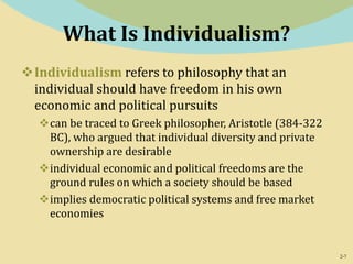 2-7
What Is Individualism?
Individualism refers to philosophy that an
individual should have freedom in his own
economic and political pursuits
can be traced to Greek philosopher, Aristotle (384-322
BC), who argued that individual diversity and private
ownership are desirable
individual economic and political freedoms are the
ground rules on which a society should be based
implies democratic political systems and free market
economies
 