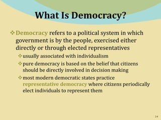2-8
What Is Democracy?
Democracy refers to a political system in which
government is by the people, exercised either
directly or through elected representatives
usually associated with individualism
pure democracy is based on the belief that citizens
should be directly involved in decision making
most modern democratic states practice
representative democracy where citizens periodically
elect individuals to represent them
 